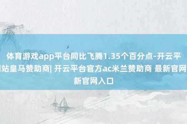 体育游戏app平台同比飞腾1.35个百分点-开云平台网站皇马赞助商| 开云平台官方ac米兰赞助商 最新官网入口