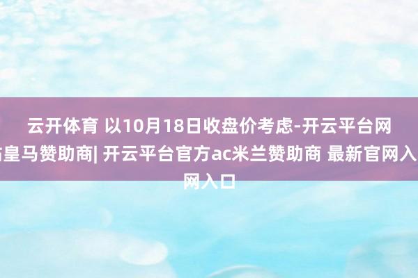 云开体育 　　以10月18日收盘价考虑-开云平台网站皇马赞助商| 开云平台官方ac米兰赞助商 最新官网入口