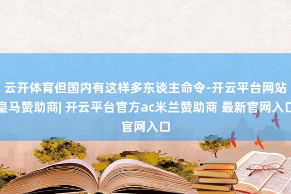 云开体育但国内有这样多东谈主命令-开云平台网站皇马赞助商| 开云平台官方ac米兰赞助商 最新官网入口