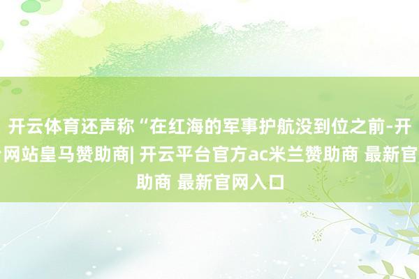 开云体育还声称“在红海的军事护航没到位之前-开云平台网站皇马赞助商| 开云平台官方ac米兰赞助商 最新官网入口