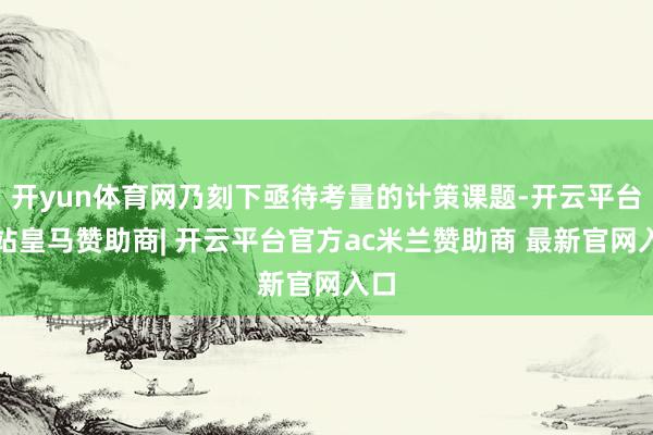 开yun体育网乃刻下亟待考量的计策课题-开云平台网站皇马赞助商| 开云平台官方ac米兰赞助商 最新官网入口