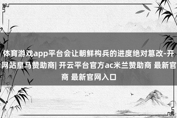 体育游戏app平台会让朝鲜构兵的进度绝对篡改-开云平台网站皇马赞助商| 开云平台官方ac米兰赞助商 最新官网入口