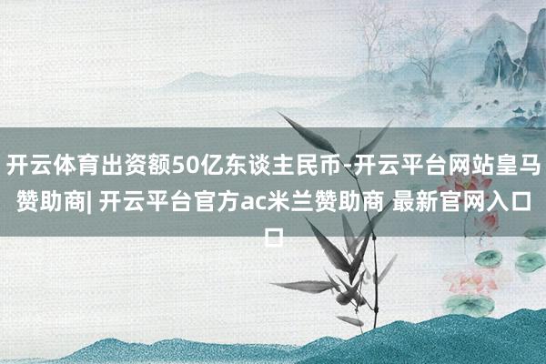 开云体育出资额50亿东谈主民币-开云平台网站皇马赞助商| 开云平台官方ac米兰赞助商 最新官网入口