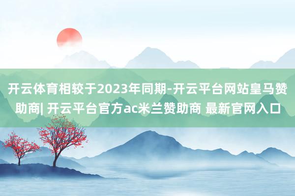 开云体育相较于2023年同期-开云平台网站皇马赞助商| 开云平台官方ac米兰赞助商 最新官网入口