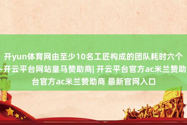 开yun体育网由至少10名工匠构成的团队耗时六个月以上全心打造-开云平台网站皇马赞助商| 开云平台官方ac米兰赞助商 最新官网入口