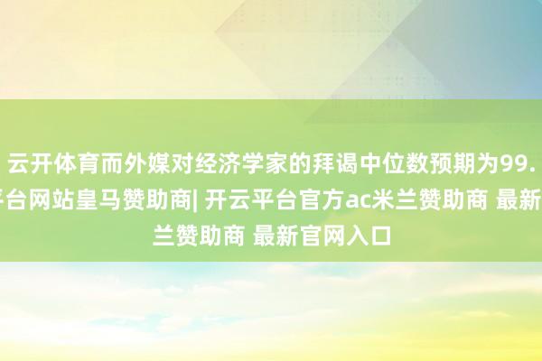 云开体育而外媒对经济学家的拜谒中位数预期为99.5-开云平台网站皇马赞助商| 开云平台官方ac米兰赞助商 最新官网入口