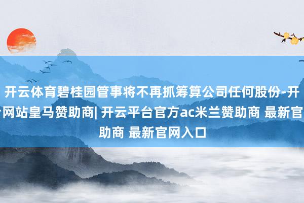 开云体育碧桂园管事将不再抓筹算公司任何股份-开云平台网站皇马赞助商| 开云平台官方ac米兰赞助商 最新官网入口