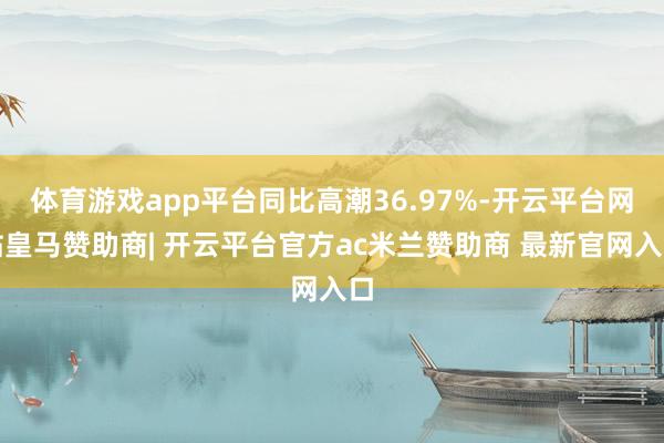 体育游戏app平台同比高潮36.97%-开云平台网站皇马赞助商| 开云平台官方ac米兰赞助商 最新官网入口