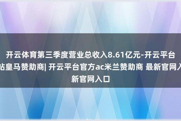 开云体育第三季度营业总收入8.61亿元-开云平台网站皇马赞助商| 开云平台官方ac米兰赞助商 最新官网入口