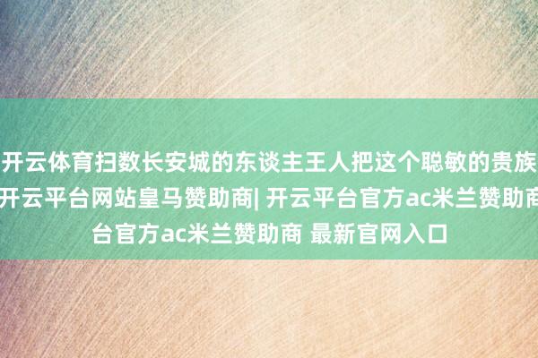 开云体育扫数长安城的东谈主王人把这个聪敏的贵族仙女给记着了-开云平台网站皇马赞助商| 开云平台官方ac米兰赞助商 最新官网入口