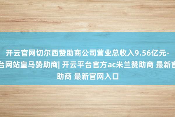 开云官网切尔西赞助商公司营业总收入9.56亿元-开云平台网站皇马赞助商| 开云平台官方ac米兰赞助商 最新官网入口