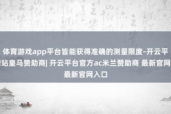 体育游戏app平台皆能获得准确的测量限度-开云平台网站皇马赞助商| 开云平台官方ac米兰赞助商 最新官网入口