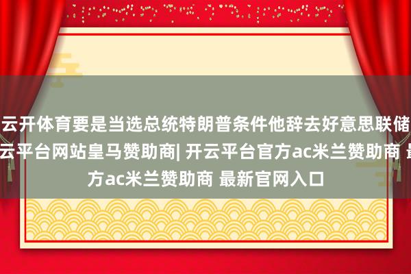 云开体育要是当选总统特朗普条件他辞去好意思联储主席一职-开云平台网站皇马赞助商| 开云平台官方ac米兰赞助商 最新官网入口