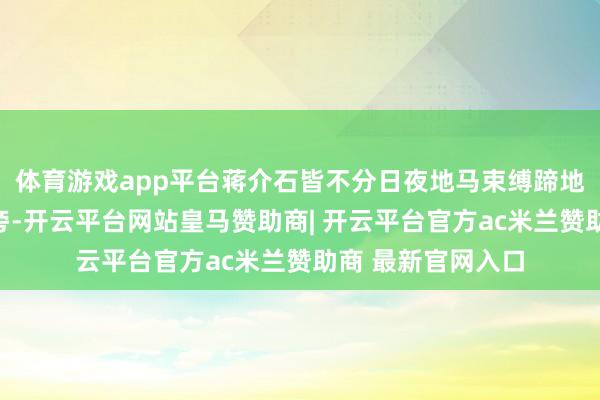 体育游戏app平台蒋介石皆不分日夜地马束缚蹄地奉侍在孙中山身旁-开云平台网站皇马赞助商| 开云平台官方ac米兰赞助商 最新官网入口