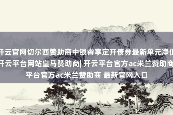 开云官网切尔西赞助商中银睿享定开债券最新单元净值为1.0778元-开云平台网站皇马赞助商| 开云平台官方ac米兰赞助商 最新官网入口