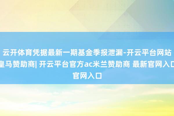 云开体育凭据最新一期基金季报泄漏-开云平台网站皇马赞助商| 开云平台官方ac米兰赞助商 最新官网入口