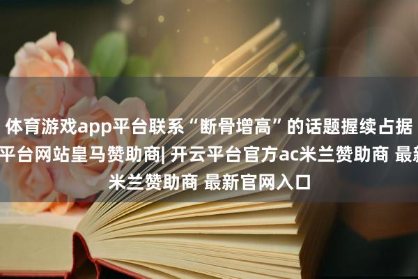 体育游戏app平台联系“断骨增高”的话题握续占据热搜-开云平台网站皇马赞助商| 开云平台官方ac米兰赞助商 最新官网入口