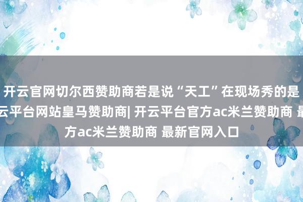 开云官网切尔西赞助商若是说“天工”在现场秀的是“膂力”-开云平台网站皇马赞助商| 开云平台官方ac米兰赞助商 最新官网入口