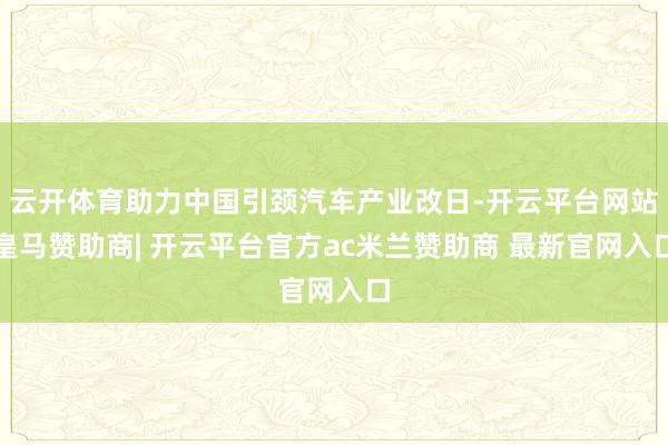 云开体育助力中国引颈汽车产业改日-开云平台网站皇马赞助商| 开云平台官方ac米兰赞助商 最新官网入口