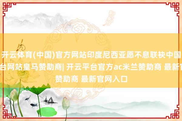 开云体育(中国)官方网站印度尼西亚愿不息联袂中国-开云平台网站皇马赞助商| 开云平台官方ac米兰赞助商 最新官网入口