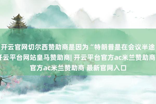 开云官网切尔西赞助商是因为“特朗普是在会议半途退席出来的-开云平台网站皇马赞助商| 开云平台官方ac米兰赞助商 最新官网入口