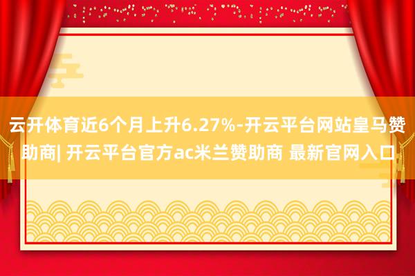 云开体育近6个月上升6.27%-开云平台网站皇马赞助商| 开云平台官方ac米兰赞助商 最新官网入口