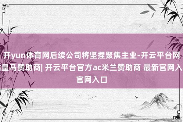 开yun体育网后续公司将坚捏聚焦主业-开云平台网站皇马赞助商| 开云平台官方ac米兰赞助商 最新官网入口