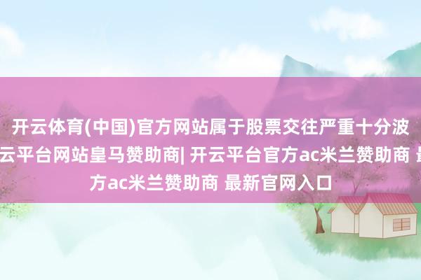 开云体育(中国)官方网站属于股票交往严重十分波动的情况-开云平台网站皇马赞助商| 开云平台官方ac米兰赞助商 最新官网入口