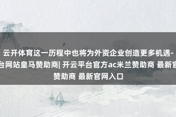 云开体育这一历程中也将为外资企业创造更多机遇-开云平台网站皇马赞助商| 开云平台官方ac米兰赞助商 最新官网入口