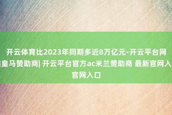 开云体育比2023年同期多近8万亿元-开云平台网站皇马赞助商| 开云平台官方ac米兰赞助商 最新官网入口