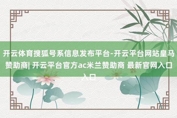 开云体育搜狐号系信息发布平台-开云平台网站皇马赞助商| 开云平台官方ac米兰赞助商 最新官网入口