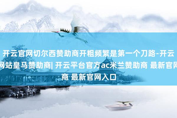 开云官网切尔西赞助商开粗频繁是第一个刀路-开云平台网站皇马赞助商| 开云平台官方ac米兰赞助商 最新官网入口