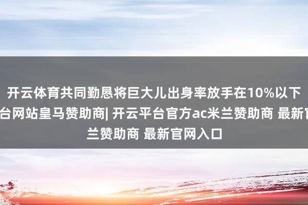 开云体育共同勤恳将巨大儿出身率放手在10%以下-开云平台网站皇马赞助商| 开云平台官方ac米兰赞助商 最新官网入口