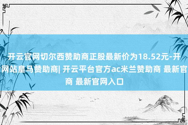 开云官网切尔西赞助商正股最新价为18.52元-开云平台网站皇马赞助商| 开云平台官方ac米兰赞助商 最新官网入口