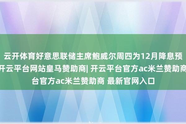 云开体育好意思联储主席鲍威尔周四为12月降息预期“泼凉水”-开云平台网站皇马赞助商| 开云平台官方ac米兰赞助商 最新官网入口