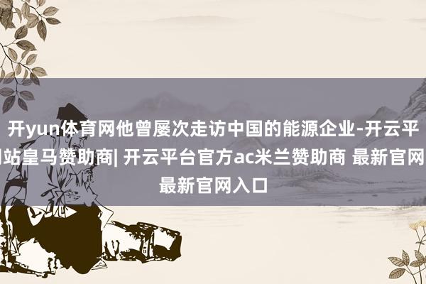 开yun体育网他曾屡次走访中国的能源企业-开云平台网站皇马赞助商| 开云平台官方ac米兰赞助商 最新官网入口