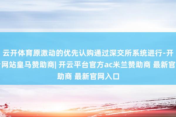 云开体育原激动的优先认购通过深交所系统进行-开云平台网站皇马赞助商| 开云平台官方ac米兰赞助商 最新官网入口