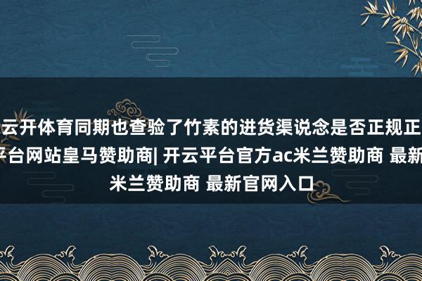 云开体育同期也查验了竹素的进货渠说念是否正规正当-开云平台网站皇马赞助商| 开云平台官方ac米兰赞助商 最新官网入口