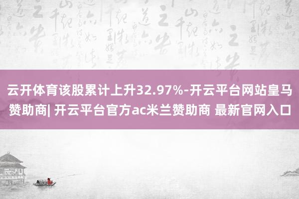 云开体育该股累计上升32.97%-开云平台网站皇马赞助商| 开云平台官方ac米兰赞助商 最新官网入口