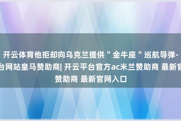 开云体育他拒却向乌克兰提供＂金牛座＂巡航导弹-开云平台网站皇马赞助商| 开云平台官方ac米兰赞助商 最新官网入口