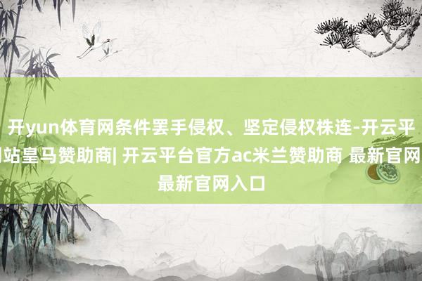 开yun体育网条件罢手侵权、坚定侵权株连-开云平台网站皇马赞助商| 开云平台官方ac米兰赞助商 最新官网入口