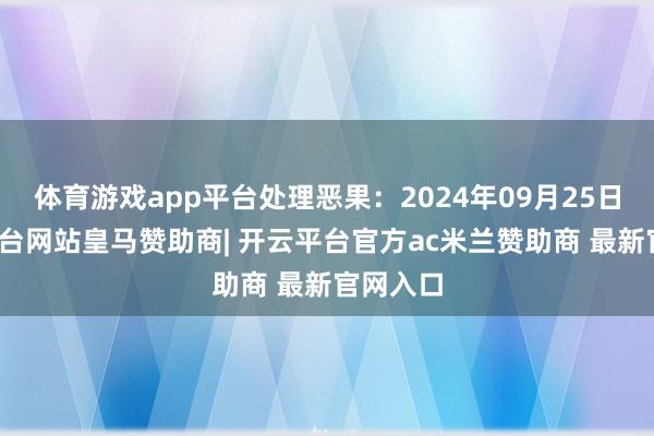 体育游戏app平台处理恶果：2024年09月25日-开云平台网站皇马赞助商| 开云平台官方ac米兰赞助商 最新官网入口