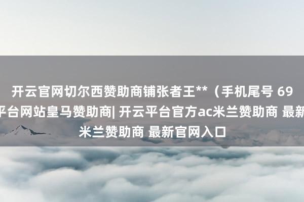 开云官网切尔西赞助商铺张者王**（手机尾号 6980-开云平台网站皇马赞助商| 开云平台官方ac米兰赞助商 最新官网入口