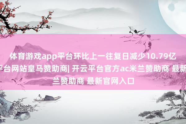 体育游戏app平台环比上一往复日减少10.79亿元-开云平台网站皇马赞助商| 开云平台官方ac米兰赞助商 最新官网入口