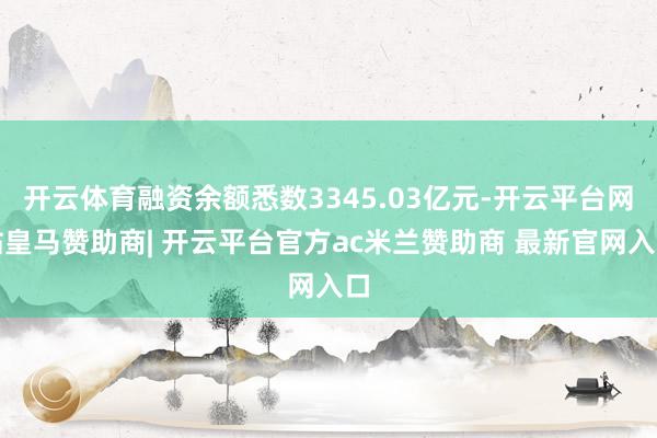 开云体育融资余额悉数3345.03亿元-开云平台网站皇马赞助商| 开云平台官方ac米兰赞助商 最新官网入口