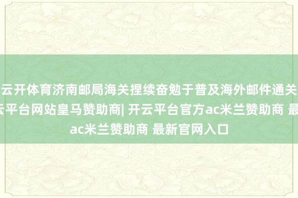 云开体育济南邮局海关捏续奋勉于普及海外邮件通关便利度-开云平台网站皇马赞助商| 开云平台官方ac米兰赞助商 最新官网入口