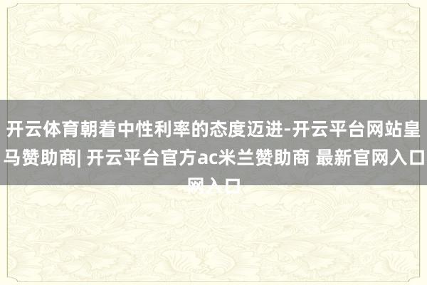 开云体育朝着中性利率的态度迈进-开云平台网站皇马赞助商| 开云平台官方ac米兰赞助商 最新官网入口