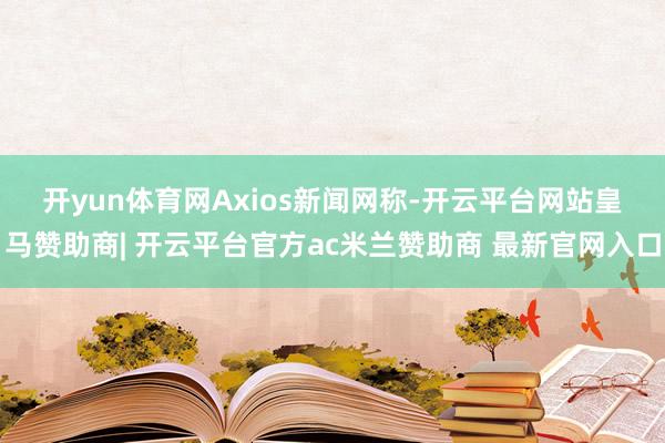 开yun体育网　　Axios新闻网称-开云平台网站皇马赞助商| 开云平台官方ac米兰赞助商 最新官网入口