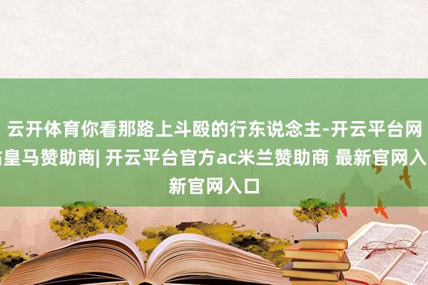 云开体育你看那路上斗殴的行东说念主-开云平台网站皇马赞助商| 开云平台官方ac米兰赞助商 最新官网入口