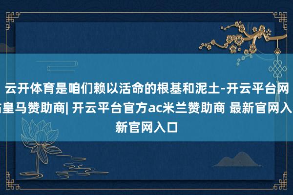 云开体育是咱们赖以活命的根基和泥土-开云平台网站皇马赞助商| 开云平台官方ac米兰赞助商 最新官网入口